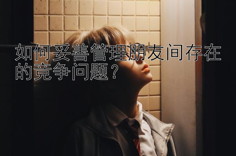 如何妥善管理朋友间存在的竞争问题？