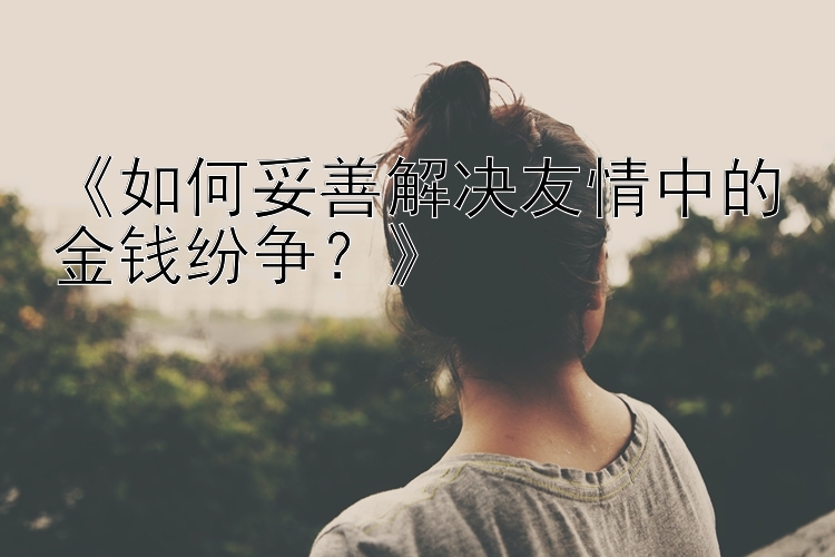 《如何妥善解决友情中的金钱纷争？》