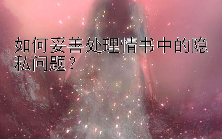 如何妥善处理情书中的隐私问题？