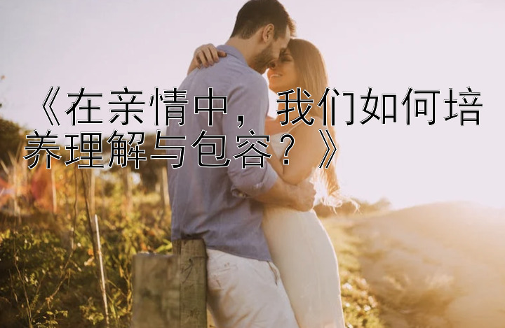 《在亲情中，我们如何培养理解与包容？》