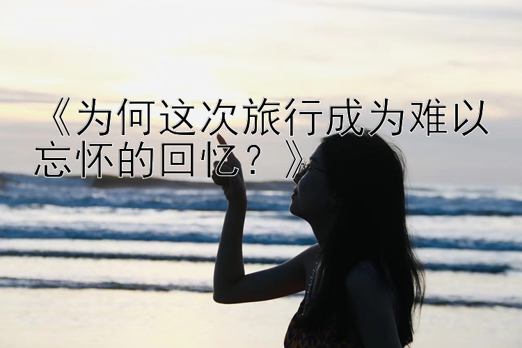 《为何这次旅行成为难以忘怀的回忆？》