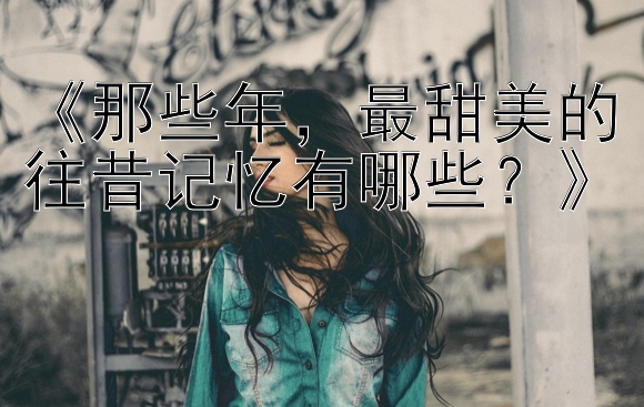 《那些年，最甜美的往昔记忆有哪些？》