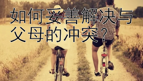 如何妥善解决与父母的冲突？