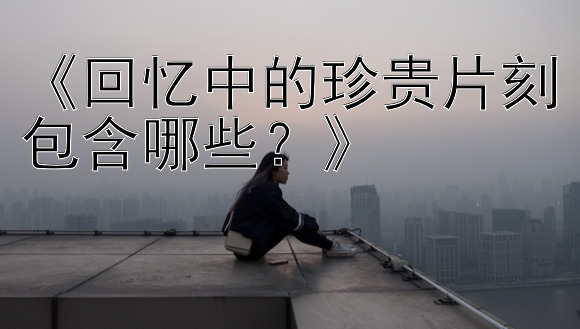 《回忆中的珍贵片刻包含哪些？》