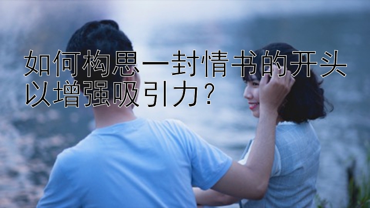 如何构思一封情书的开头以增强吸引力？