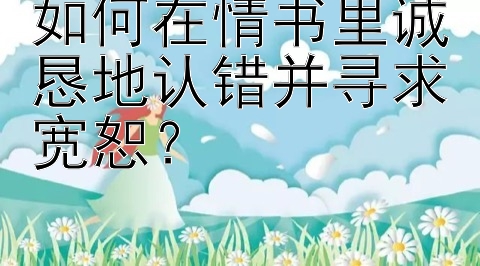 如何在情书里诚恳地认错并寻求宽恕？