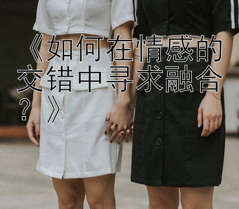 《如何在情感的交错中寻求融合？》