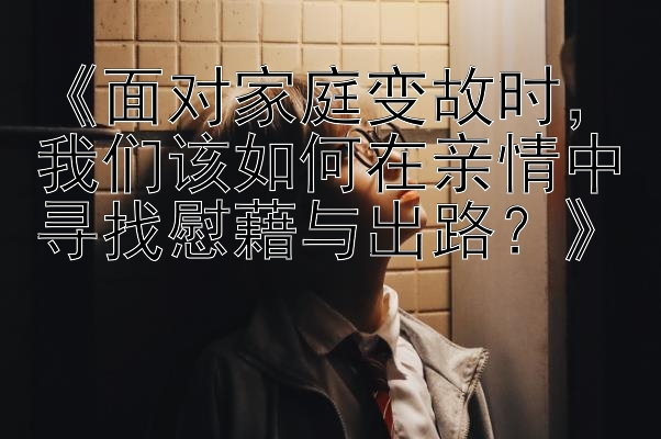 《面对家庭变故时，我们该如何在亲情中寻找慰藉与出路？》