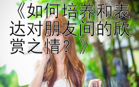 《如何培养和表达对朋友间的欣赏之情？》