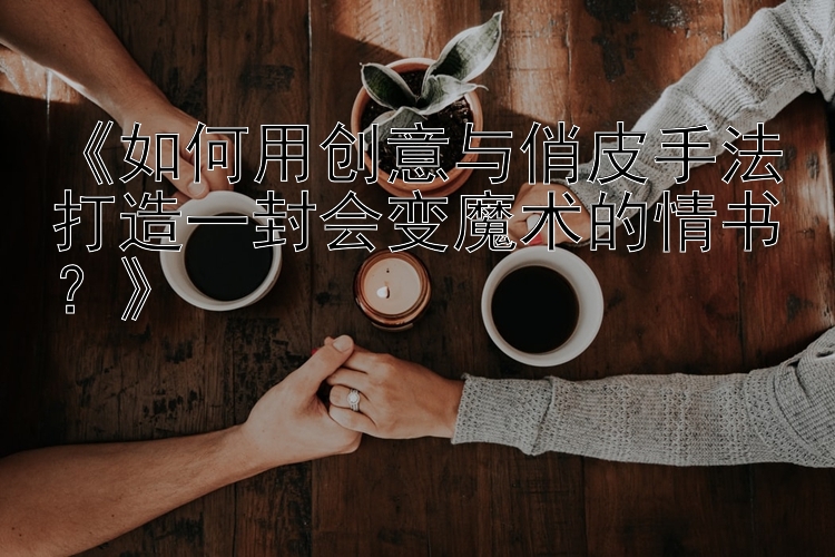 《如何用创意与俏皮手法打造一封会变魔术的情书？》