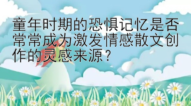 童年时期的恐惧记忆是否常常成为激发情感散文创作的灵感来源？