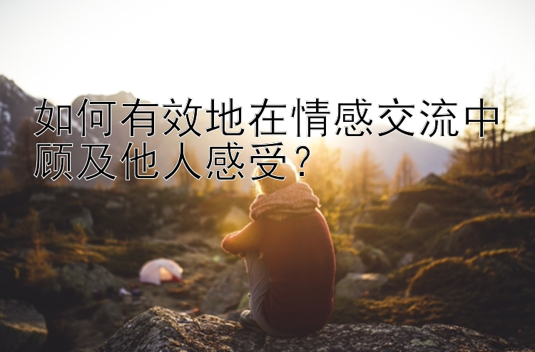 如何有效地在情感交流中顾及他人感受？