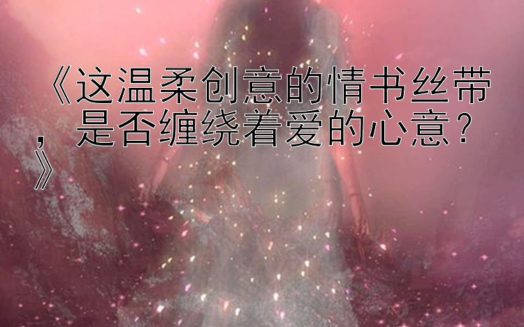 《这温柔创意的情书丝带，是否缠绕着爱的心意？》