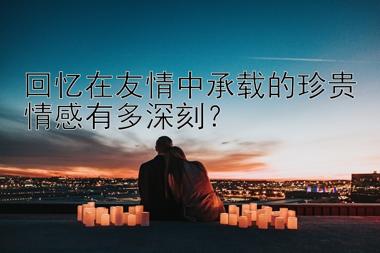 回忆在友情中承载的珍贵情感有多深刻？