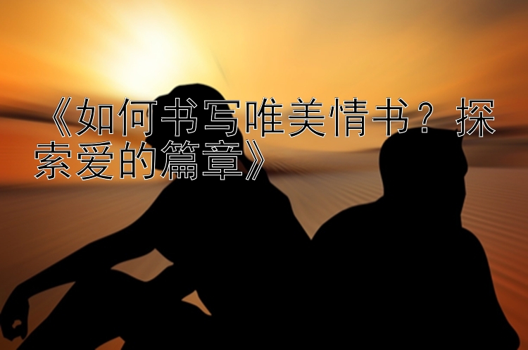 《如何书写唯美情书？探索爱的篇章》