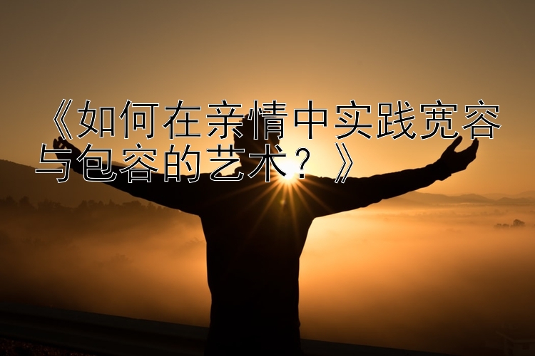 《如何在亲情中实践宽容与包容的艺术？》