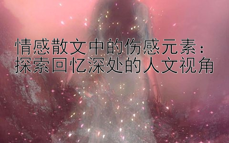 情感散文中的伤感元素：探索回忆深处的人文视角