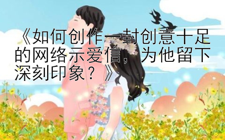 《如何创作一封创意十足的网络示爱信，为他留下深刻印象？》