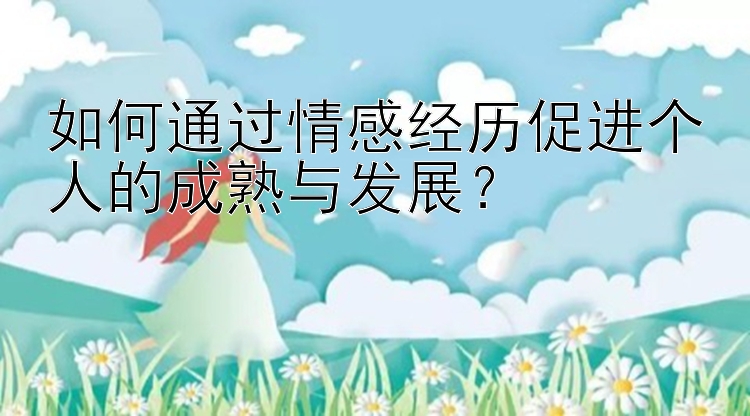 如何通过情感经历促进个人的成熟与发展？