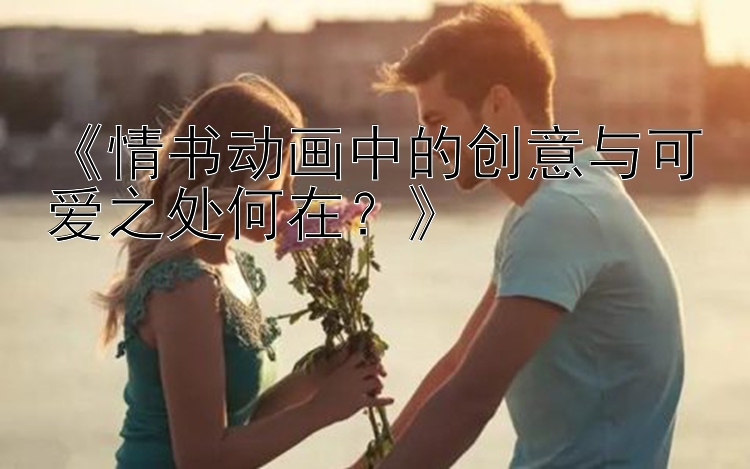 《情书动画中的创意与可爱之处何在？》