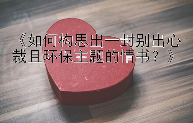 《如何构思出一封别出心裁且环保主题的情书？》