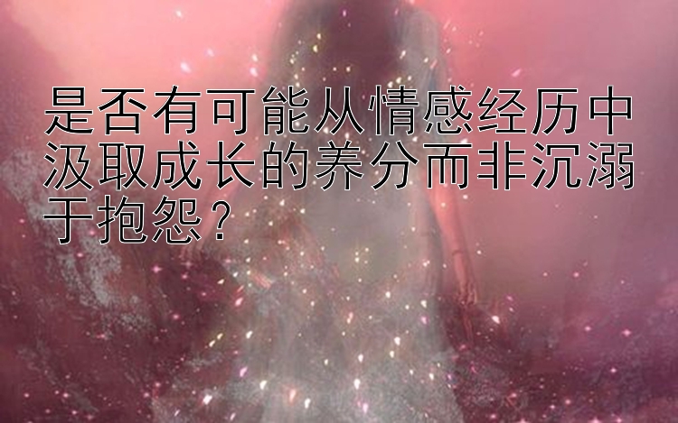 是否有可能从情感经历中汲取成长的养分而非沉溺于抱怨？