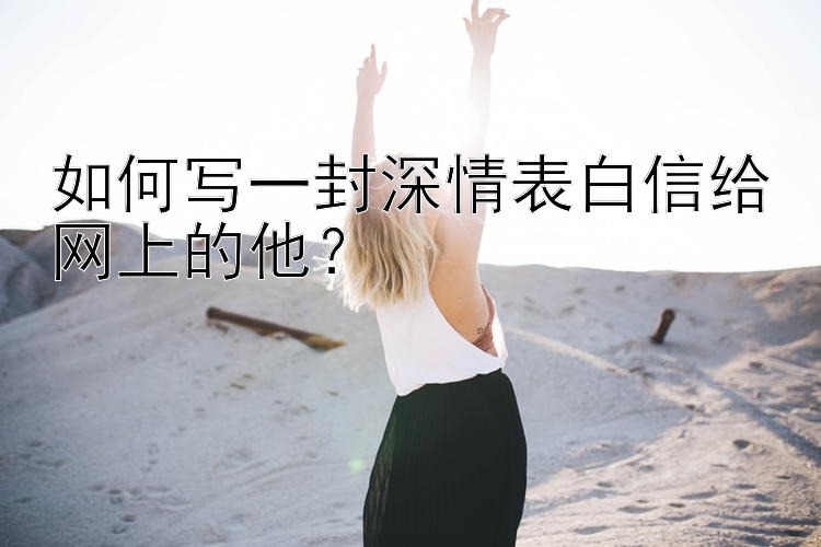 如何写一封深情表白信给网上的他？