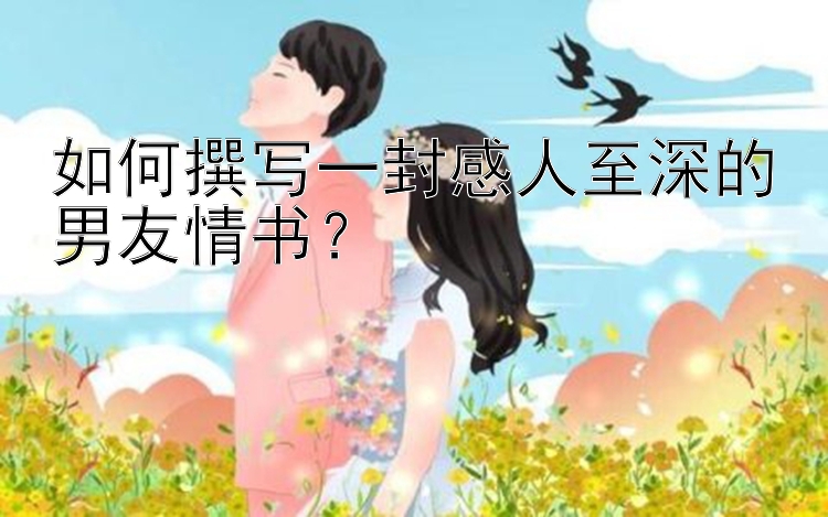 如何撰写一封感人至深的男友情书？