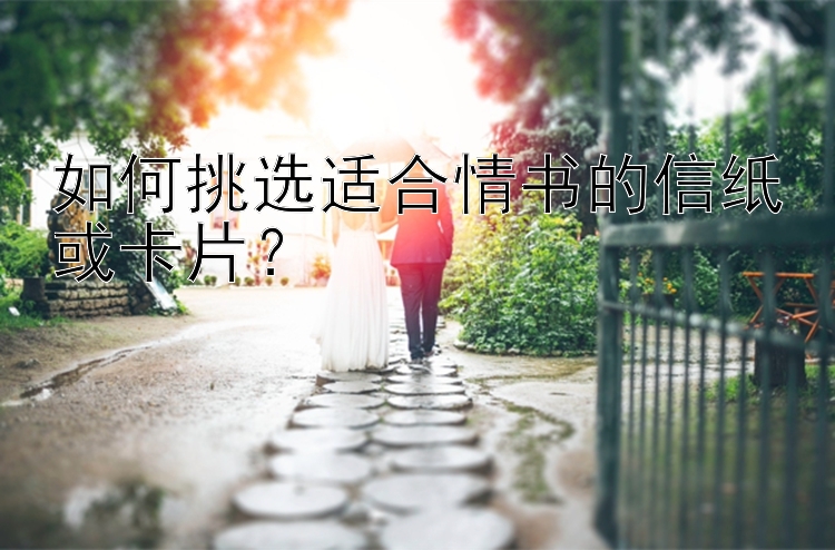 如何挑选适合情书的信纸或卡片？