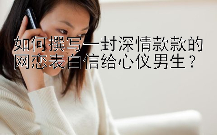 如何撰写一封深情款款的网恋表白信给心仪男生？