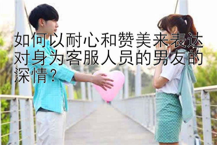 如何以耐心和赞美来表达对身为客服人员的男友的深情？