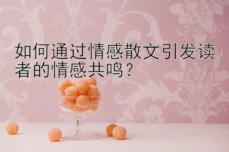 如何通过情感散文引发读者的情感共鸣？