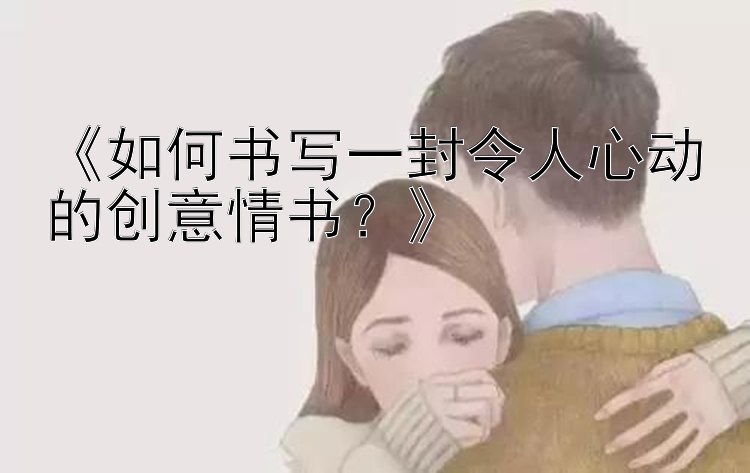 《如何书写一封令人心动的创意情书？》