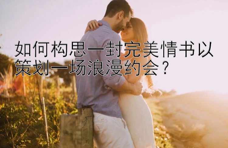 如何构思一封完美情书以策划一场浪漫约会？