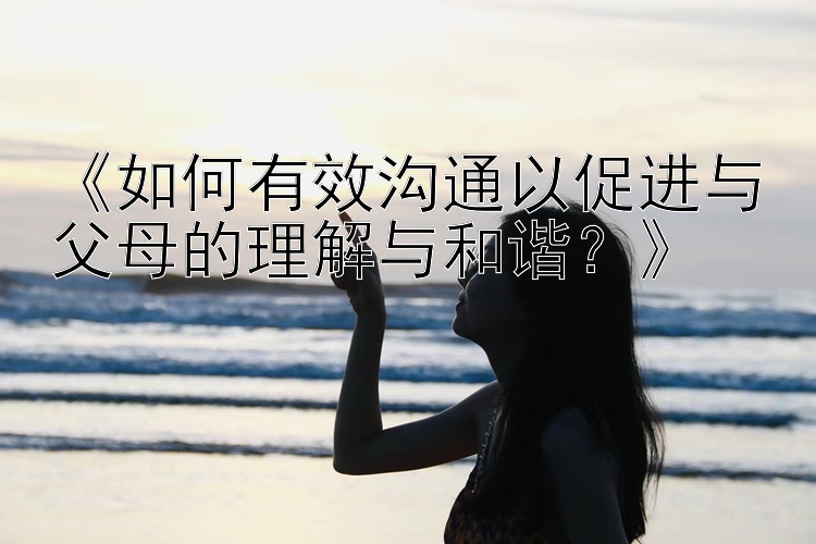 《如何有效沟通以促进与父母的理解与和谐？》