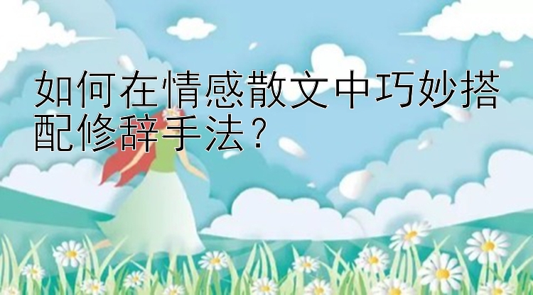 如何在情感散文中巧妙搭配修辞手法？