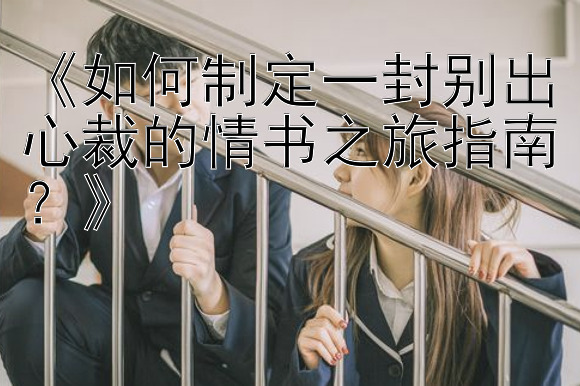 《如何制定一封别出心裁的情书之旅指南？》