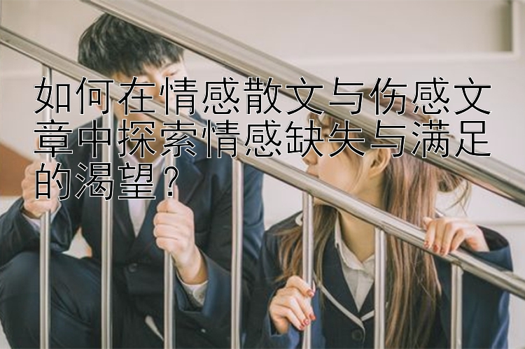 如何在情感散文与伤感文章中探索情感缺失与满足的渴望？