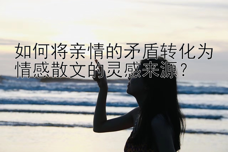 如何将亲情的矛盾转化为情感散文的灵感来源？