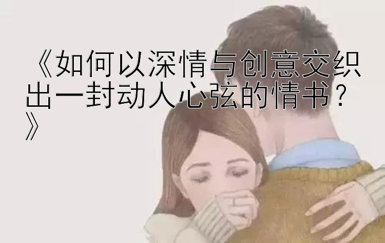 《如何以深情与创意交织出一封动人心弦的情书？》