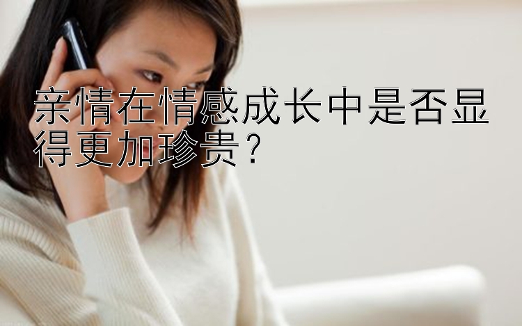 亲情在情感成长中是否显得更加珍贵？