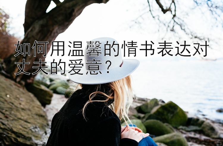 如何用温馨的情书表达对丈夫的爱意？