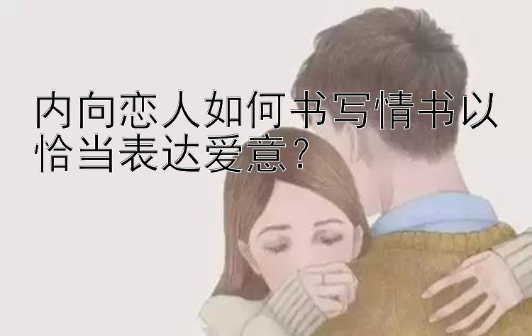 内向恋人如何书写情书以恰当表达爱意？