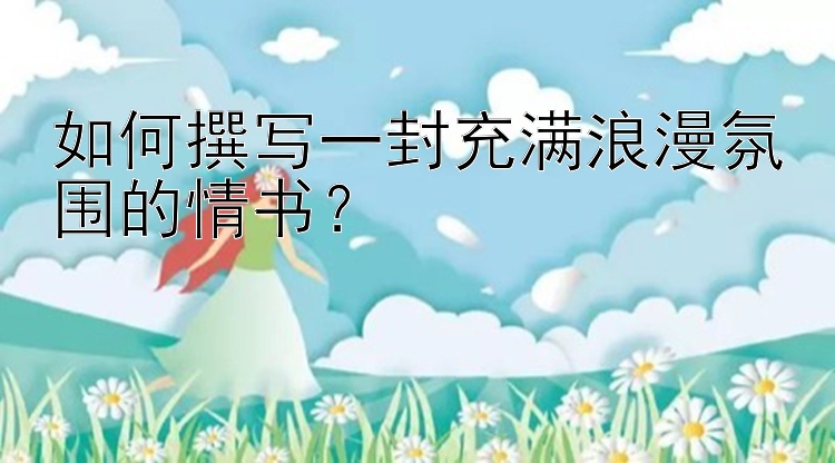 如何撰写一封充满浪漫氛围的情书？