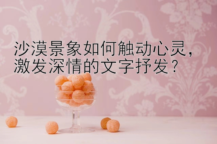 沙漠景象如何触动心灵，激发深情的文字抒发？