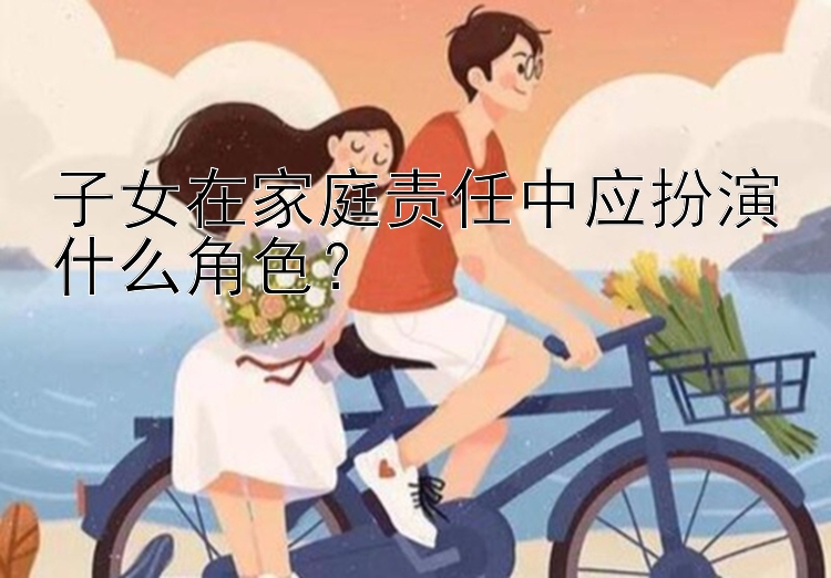 子女在家庭责任中应扮演什么角色？