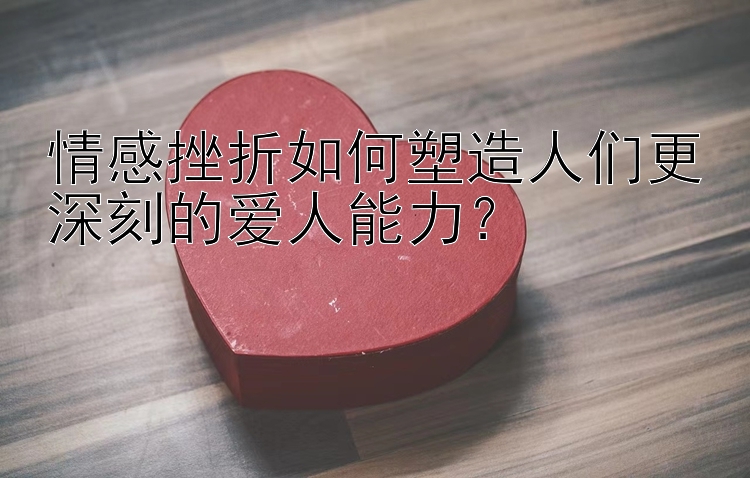 情感挫折如何塑造人们更深刻的爱人能力？