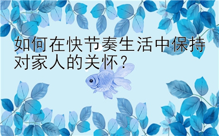 如何在快节奏生活中保持对家人的关怀？