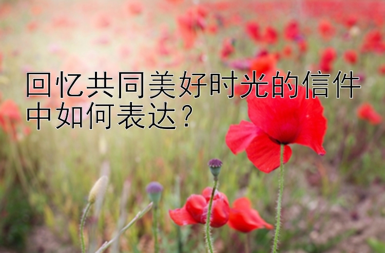 回忆共同美好时光的信件中如何表达？