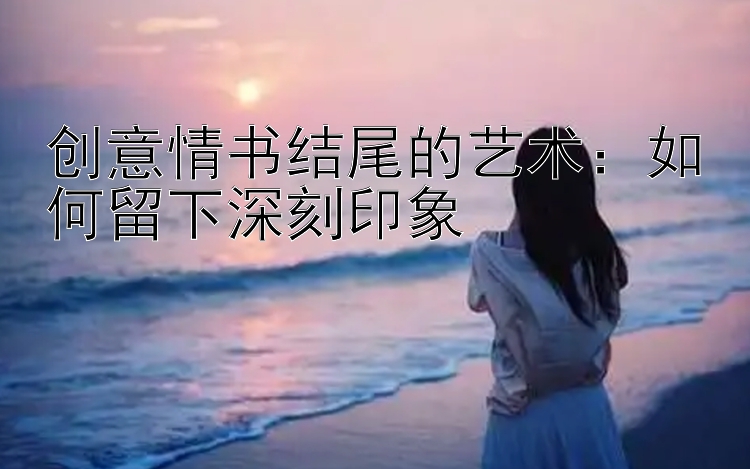 创意情书结尾的艺术：如何留下深刻印象